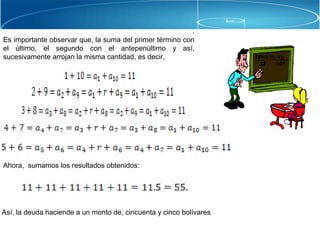 .
Es importante observar que, la suma del primer término con
el último, el segundo con el antepenúltimo y así,
sucesivamente arrojan la misma cantidad, es decir,
.
Ahora, sumamos los resultados obtenidos:
Así, la deuda haciende a un monto de, cincuenta y cinco bolívares.
 