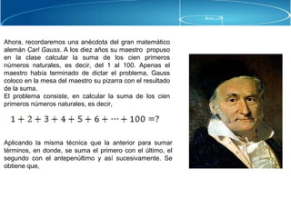 Ahora, recordaremos una anécdota del gran matemático
alemán Carl Gauss. A los diez años su maestro propuso
en la clase calcular la suma de los cien primeros
números naturales, es decir, del 1 al 100. Apenas el
maestro había terminado de dictar el problema, Gauss
coloco en la mesa del maestro su pizarra con el resultado
de la suma.
El problema consiste, en calcular la suma de los cien
primeros números naturales, es decir,
Aplicando la misma técnica que la anterior para sumar
términos, en donde, se suma el primero con el último, el
segundo con el antepenúltimo y así sucesivamente. Se
obtiene que,
 