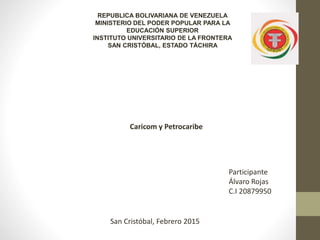 REPUBLICA BOLIVARIANA DE VENEZUELA
MINISTERIO DEL PODER POPULAR PARA LA
EDUCACIÓN SUPERIOR
INSTITUTO UNIVERSITARIO DE LA FRONTERA
SAN CRISTÓBAL, ESTADO TÁCHIRA
Participante
Álvaro Rojas
C.I 20879950
San Cristóbal, Febrero 2015
Caricom y Petrocaribe
 