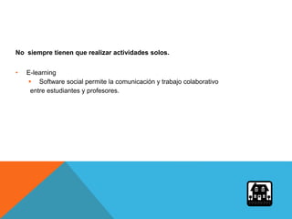 No siempre tienen que realizar actividades solos.
• E-learning
 Software social permite la comunicación y trabajo colaborativo
entre estudiantes y profesores.
 