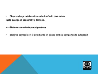 • El aprendizaje colaborativo esta diseñado para entrar
justo cuando el cooperativo termina.
• Sistema controlado por el profesor
• Sistema centrado en el estudiante en donde ambos comparten la autoridad.
 