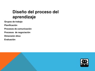 Grupos de trabajo
Planificación
Procesos de comunicación
Procesos de negociación
Dimensión ética
Evaluación
Diseño del proceso del
aprendizaje
 