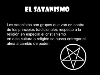 EL SATANISMO
Los satanistas son grupos que van en contra
de los principios tradicionales respecto a la
religión en especial el cristianismo
en esta cultura o religión se busca entregar el
alma a cambio de poder.
 