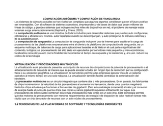 COMPUTACIÓN AUTÓNOMA Y COMPUTACIÓN DE VANGUARDIA
Los sistemas de cómputo actuales se han vuelto tan complejos que algunos expertos consideran que en el futuro podrían
ser inmanejables. Con el software de sistemas operativos, empresariales y de bases de datos que pesan millones de
líneas de código, y grandes sistemas que incluyen muchos miles de dispositivos en red, el problema de manejar estos
sistemas surge amenazadoramente (Kephardt y Chess, 2003).
La computación autónoma es una iniciativa de toda la industria para desarrollar sistemas que puedan auto configurarse,
optimizarse y afinarse a sí mismos, autor repararse cuando se descompongan, y auto protegerse de intrusos externos y
de la autodestrucción.
La computación de vanguardia La computación de vanguardia incluye el uso de Internet para equilibrar la carga de
procesamiento de las plataformas empresariales entre el cliente y la plataforma de computación de vanguardia, es un
esquema multicapa, de balanceo de carga para aplicaciones basadas en la Web en el cual partes significativas del
contenido, la lógica y el procesamiento del sitio Web son ejecutados por servidores más pequeños y más económicos,
localizados cerca del usuario con la finalidad de incrementar el tiempo de respuesta y la resistencia y, a la vez, reducir los
costos de la tecnología
VIRTUALIZACIÓN Y PROCESADORES MULTINÚCLEO
La virtualización es el proceso de presentar un conjunto de recursos de cómputo (como la potencia de procesamiento o el
almacenamiento de datos) de tal manera que se pueda acceder a todos sin ningún tipo de restricción por su configuración
física o su ubicación geográfica. La virtualización de servidores permite a las empresas ejecutar más de un sistema
operativo al mismo tiempo en una sola máquina. La virtualización también facilita centralizar la administración del
hardware.
Un procesador multinúcleo es un circuito integrado que contiene dos o más procesadores. En el pasado, los fabricantes
de chips incrementaron la velocidad de los procesadores al aumentar su frecuencia, desde unos cuantos megahertz
hasta los chips actuales que funcionan a frecuencias de gigahertz. Pero esta estrategia incrementó el calor y el consumo
de energía hasta el punto de que los chips que corren a varios gigahertz requieren enfriamiento por agua. Los
procesadores de doble núcleo combinan dos o más procesadores más lentos en un solo chip. Esta tecnología permite
que dos motores de procesamiento con menores requerimientos de energía y de disipación de calor realicen tareas más
rápido que un chip devorador de recursos con un solo núcleo de procesamiento.
5.4 TENDENCIAS DE LAS PLATAFORMAS DE SOFTWARE Y TECNOLOGÍAS EMERGENTES
 