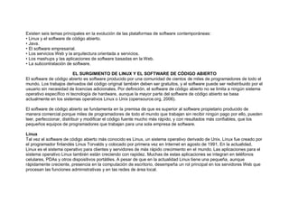 Existen seis temas principales en la evolución de las plataformas de software contemporáneas:
• Linux y el software de código abierto.
• Java.
• El software empresarial.
• Los servicios Web y la arquitectura orientada a servicios.
• Los mashups y las aplicaciones de software basadas en la Web.
• La subcontratación de software.
EL SURGIMIENTO DE LINUX Y EL SOFTWARE DE CÓDIGO ABIERTO
El software de código abierto es software producido por una comunidad de cientos de miles de programadores de todo el
mundo. Los trabajos derivados del código original también deben ser gratuitos, y el software puede ser redistribuido por el
usuario sin necesidad de licencias adicionales. Por definición, el software de código abierto no se limita a ningún sistema
operativo específico ni tecnología de hardware, aunque la mayor parte del software de código abierto se basa
actualmente en los sistemas operativos Linux o Unix (opensource.org, 2006).
El software de código abierto se fundamenta en la premisa de que es superior al software propietario producido de
manera comercial porque miles de programadores de todo el mundo que trabajan sin recibir ningún pago por ello, pueden
leer, perfeccionar, distribuir y modificar el código fuente mucho más rápido, y con resultados más confiables, que los
pequeños equipos de programadores que trabajan para una sola empresa de software.
Linux
Tal vez el software de código abierto más conocido es Linux, un sistema operativo derivado de Unix. Linux fue creado por
el programador finlandés Linus Torvalds y colocado por primera vez en Internet en agosto de 1991. En la actualidad,
Linux es el sistema operativo para clientes y servidores de más rápido crecimiento en el mundo. Las aplicaciones para el
sistema operativo Linux también están creciendo con rapidez. Muchas de estas aplicaciones se integran en teléfonos
celulares, PDAs y otros dispositivos portátiles. A pesar de que en la actualidad Linux tiene una pequeña, aunque
rápidamente creciente, presencia en la computación de escritorio, desempeña un rol principal en los servidores Web que
procesan las funciones administrativas y en las redes de área local.
 