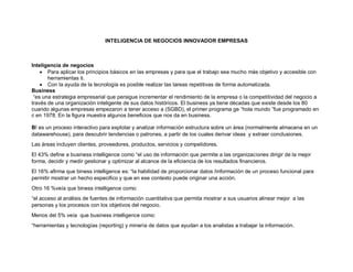 INTELIGENCIA DE NEGOCIOS INNOVADOR EMPRESAS
Inteligencia de negocios
 Para aplicar los principios básicos en las empresas y para que el trabajo sea mucho más objetivo y accesible con
herramientas ti.
 Con la ayuda de la tecnología es posible realizar las tareas repetitivas de forma automatizada.
Business
“es una estrategia empresarial que persigue incrementar el rendimiento de la empresa o la competitividad del negocio a
través de una organización inteligente de sus datos históricos. El business ya tiene décadas que existe desde los 80
cuando algunas empresas empezaron a tener acceso a (SGBD), el primer programa ge “hola mundo “fue programado en
c en 1978. En la figura muestra algunos beneficios que nos da en business.
BI es un proceso interactivo para explotar y analizar información estructura sobre un área (normalmente almacena en un
datawarehouse), para descubrir tendencias o patrones, a partir de los cuales derivar ideas y extraer conclusiones.
Las áreas incluyen clientes, proveedores, productos, servicios y competidores.
El 43% define a business intelligence como “el uso de información que permite a las organizaciones dirigir de la mejor
forma, decidir y medir gestionar y optimizar al alcance de la eficiencia de los resultados financieros.
El 16% afirma que biness intelligence es: “la habilidad de proporcionar datos /información de un proceso funcional para
permitir mostrar un hecho especifico y que en ese contexto puede originar una acción.
Otro 16 %veía que biness intelligence como:
“el acceso al análisis de fuentes de información cuantitativa que permita mostrar a sus usuarios alinear mejor a las
personas y los procesos con los objetivos del negocio.
Menos del 5% veía que business intelligence como:
“herramientas y tecnologías (reporting) y minería de datos que ayudan a los analistas a trabajar la información.
 