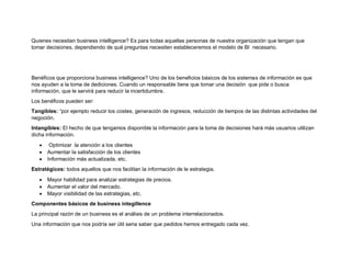 Quienes necesitan business intelligence? Es para todas aquellas personas de nuestra organización que tengan que
tomar decisiones, dependiendo de qué preguntas necesiten estableceremos el modelo de BI necesario.
Benéficos que proporciona business intelligence? Uno de los beneficios básicos de los sistemas de información es que
nos ayuden a la toma de dediciones. Cuando un responsable tiene que tomar una decisión que pide o busca
información, que le servirá para reducir la incertidumbre.
Los benéficos pueden ser:
Tangibles: “por ejemplo reducir los costes, generación de ingresos, reducción de tiempos de las distintas actividades del
negoción.
Intangibles: El hecho de que tengamos disponible la información para la toma de decisiones hará más usuarios utilizan
dicha información.
 Optimizar la atención a los clientes
 Aumentar la satisfacción de los clientes
 Información más actualizada, etc.
Estratégicos: todos aquellos que nos facilitan la información de le estrategia.
 Mayor habilidad para analizar estrategias de precios.
 Aumentar el valor del mercado.
 Mayor visibilidad de las estrategias, etc.
Componentes básicos de business integillence
La principal razón de un business es el análisis de un problema interrelacionados.
Una información que nos podría ser útil seria saber que pedidos hemos entregado cada vez.
 