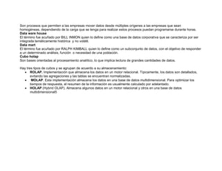 Son procesos que permiten a las empresas mover datos desde múltiples orígenes a las empresas que sean
homogéneas, dependiendo de la carga que se tenga para realizar estos procesos puedan programarse durante horas.
Data ware house
El término fue acuñado por BILL INMON quien lo define como una base de datos corporativa que se caracteriza por ser
integrada temáticamente histórica y no volátil.
Data mart
El término fue acuñado por RALPH KIMBALL quien lo define como un subconjunto de datos, con el objetivo de responder
a un determinado análisis, función o necesidad de una población.
Cubo holap
Son bases orientadas al procesamiento analítico, lo que implica lectura de grandes cantidades de datos.
Hay tres tipos de cubos y se agrupan de acuerdo a su almacenamiento:
 ROLAP. Implementación que almacena los datos en un motor relacional. Típicamente, los datos son detallados,
evitando las agregaciones y las tablas se encuentran normalizadas.
 MOLAP. Esta implementación almacena los datos en una base de datos multidimensional. Para optimizar los
tiempos de respuesta, el resumen de la información es usualmente calculado por adelantado.
 HOLAP (Hybrid OLAP). Almacena algunos datos en un motor relacional y otros en una base de datos
multidimensional5
 