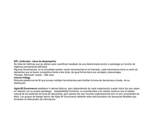 KPL (indicador clave de desempeño)
Se trata de métricas que se utilizan para cuantificar resultado de una determinada acción o estrategia en función de
objetivos previamente definidos.
Algunas herramientas, en la actualidad existen varias herramientas en el mercado, cada herramienta tiene su serie de
elementos que la hacen competitiva frente a las otras, de igual forma tiene sus ventajas y desventajas.
-Pentalo -Microsoft -oracle – Qlik view
micros trategy
Robusta plataforma de BI que provee múltiple herramientas para facilitar la toma de decisiones a través de su
dashbuard.
Agile BI Governance establece 4 valores básicos, pero dependiendo de cada organización puede incluir los que vayan
en relación con su propia estrategia. · Adaptabilidad Continúa. La incertidumbre y el cambio continuo son el estado
natural de los sistemas de toma de decisiones, pero parece ser que muchas organizaciones aún no son conscientes de
ellos. Los grupos de trabajo dentro del Agile BI Governance deberán estar estructurados con jerarquías flexibles que
fomenten el intercambio de información.
 