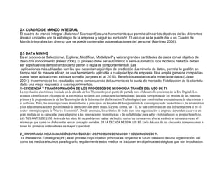 2.4 CUADRO DE MANDO INTEGRAL
El cuadro de mando integral (Balanced Scorecard) es una herramienta que permite alinear los objetivos de las diferentes
áreas o unidades con la estrategia de la empresa y seguir su evolución. El uso que se le puede dar a un Cuadro de
Mando Integral es tan diverso que se puede contemplar autoevaluaciones del personal (Martínez 2008).
2.5 DATA MINING
Es el proceso de Seleccionar, Explorar, Modificar, Modelizar7 y valorar grandes cantidades de datos con el objetivo de
descubrir conocimiento (Pérez 2006). El proceso debe ser automático o semi-automático. Los modelos hallados deben
ser significativos demostrando cierto patrón o regla de comportamiento8. Las
Aplicaciones más utilizadas son las que necesitan algún tipo de predicción .La minería de datos, permite la gestión en
tiempo real de manera eficaz, es una herramienta aplicable a cualquier tipo de empresa. Una amplia gama de compañías
puede tener aplicaciones exitosas con ella (Angeles et al. 2010). Beneficios asociados a la minería de datos (López
2004): Incremento de los resultados como consecuencia del aumento de la cuota de mercado; Fidelización de la clientela
dada una mejor respuesta a sus requerimientos;
1.-EFICIENCIA Y TRANSFORMACIÓN DE LOS PROCESOS DE NEGOCIO A TRAVÉS DEL USO DE TI.
La revolución electrónica iniciada en la década de los 70 constituye el punto de partida para el desarrollo creciente de la Era Digital. Los
avances científicos en el campo de la electrónica tuvieron dos consecuencias inmediatas: la caída vertiginosa de los precios de las materias
primas y la preponderancia de las Tecnologías de la Información (Information Technologies) que combinaban esencialmente la electrónica y
el software. Pero, las investigaciones desarrolladas a principios de los años 80 han permitido la convergencia de la electrónica, la informática
y las telecomunicaciones posibilitando la interconexión entre redes. De esta forma, las TIC se han convertido en una Infraestructura ti en el
sector estratégico para la "Nueva Economía". Desde entonces, los criterios de éxito para una organización o empresa dependen cada vez en
gran medida de su capacidad para adaptarse a las innovaciones tecnológicas y de su habilidad para saber explotarlas en su propio beneficio.
LAS TICS ANTES DE 1950: Antes de los años 50 no podríamos hablar de las tics como los conocemos ahora, es decir el concepto no es el
mismo ya que como he dicho antes en un concepto variable. DE LA DECADA DE 50 A LOS 80: En la década de los cincuenta compensamos a
tener los primeros ordenadores de mayor capacidad.
2._ IMPORTANCIA DE LA ALINEACIÓN ESTRATÉGICA DE LOS PROCESOS DE NEGOCIO Y LOS SERVICIOS DE TI.
La Planeación Estratégica (PE) es el proceso cuyo objetivo principal es proyectar el futuro deseado de una organización, así
como los medios efectivos para lograrlo; regularmente estos medios se traducen en objetivos estratégicos que son impulsados
 