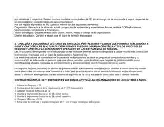por iniciativas o proyectos. Existen muchos modelos conceptuales de PE; sin embargo, no es una receta a seguir, depende de
las necesidades y características de cada organización.
Por los regular el proceso de PE cuenta al menos con los siguientes elementos:
Diagnóstico. Respecto a la situación actual, proyección de tendencias y expectativas futuras, análisis FODA (Fortalezas,
Oportunidades, Debilidades y Amenazas).
Visión estratégica. Establecimiento de la visión, misión, metas y valores de la organización.
Diseño estratégico. Camino a seguir para el logro de la visión estratégica.
3._ ANALIZAR Y DOCUMENTAR LECTURAS DE ARTÍCULOS, PORTALES WEB Y LIBROS QUE PERMITAN REFLEXIONAR E
IDENTIFICAR CÓMO LAS TI ACTUALES Y EMERGENTES PUEDEN LOGRAN HACER EFICIENTES LOS PROCESOS DE
NEGOCIO Y APOYAR A LA GENERACIÓN Y OPERACIÓN DE LAS ESTRATEGIAS DE NEGOCIO.
Las TI actuales y emergentes han evolucionado de las redes en internet, donde se empezara a utilizar mucho más videos con
testimonios y mensajes voz en lugar de textos como lo hacemos hoy.
Los teléfonos celures se convertirán en dispositivos multipropósitos; es decir en pequeñas computadoras móviles y la
comunicación es solamente un servicio más que ofrece; servirán como localizadores, tarjetas de débito o crédito como
identificadores oficiales, consolas de entretenimiento y almacenamiento de informacion vital de su sueño.
Los negocios, las casas, escuelas y las oficinas de gobierno estarán prácticamente conectadas en su totalidad a interet como hoy sucede
con la electricidad .sin embargo esta “conexión a la nube” será garantía de contar con un servicio fundamental en los años por venir,
donde la televisión, el refrigerador, alacena sistemas de seguridad de la casa y más estarán conectados todo el tiempo a internet.
5 INFRAESTRUCTURAS DE TI EMERGENTES QUE SON DE APOYO A LAS ORGANIZACIONES DE LOS ÚLTIMOS 5 AÑOS.
1. Alineación Negocio + TI.
2. Evaluación de la Madurez de la Organización de TI (IT Assessment).
3. Generar Visión de Servicios de TI.
4. Diseñar e Implementar Servicios de TI a nivel táctico.
5. Diseñar e Implementar Servicios de TI a nivel operativo.
6. Chequear Métricas y SLA
7. Relacionar las métricas y mapas estratégicos de TI con el mapa estratégico del negocio.
 