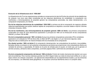 Evolución de la infraestructura de ti: 1950-2007
La infraestructura de TI en las organizaciones actuales es consecuencia de más de 50 años de evolución de las plataformas
de cómputo. Las cinco eras están constituidas por las máquinas electrónicas de contabilidad, la computación con
mainframes y minicomputadoras de propósito general, las computadoras personales, las redes cliente/servidor, y la
computación empresarial y de Internet.
Era de las máquinas electrónicas de contabilidad: 1930-1950 La primera era de la computación de negocios utilizaba
máquinas especializadas que podían clasificar tarjetas de computadora en depósitos, acumular totales e imprimir informes
(Columbia University, 2004).
Era de los mainframes y las minicomputadoras de propósito general: 1959 a la fecha: Las primeras computadoras
comerciales con tubos de vacío electrónicos aparecieron a principios de 1950 con la introducción de las computadoras
UNIVAC y la Serie 700 de IBM.
Era de la computadora personal: 1981 a la fecha Aunque las primeras computadoras personales (PCs) verdaderas
aparecieron en la década de 1970 (la Xerox Alto, la Altair del MIT y las Apple I y II, por mencionar algunas), estas
máquinas sólo se distribuyeron de manera limitada entre los entusiastas de la computación.
Era cliente/ servidor: 1983 a la fecha En la computación cliente/servidor, las computadoras de escritorio o las portátiles,
llamadas clientes, se enlazan en red a potentes computadoras servidores que proporcionan a las computadoras cliente una
variedad de servicios y capacidades. El cliente es el punto de entrada para el usuario, en tanto que, por lo general, el
servidor procesa y almacena datos compartidos, suministra páginas Web o administra las actividades de la red.
Era de la computación empresarial y de Internet: 1992 a la fecha: El éxito del modelo cliente/servidor planteó una nueva
serie de problemas. Para muchas empresas grandes fue difícil integrar todas sus redes de área local (LANs) en un solo y
lógico entorno de cómputo corporativo. Las aplicaciones desarrolladas por los departamentos locales y por las divisiones
de una empresa, o en diferentes áreas geográficas, no se podían comunicar fácilmente entre sí ni compartir datos.
 