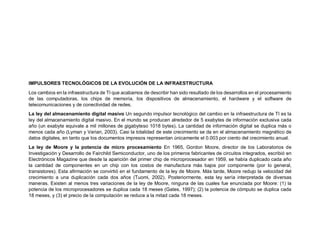 IMPULSORES TECNOLÓGICOS DE LA EVOLUCIÓN DE LA INFRAESTRUCTURA
Los cambios en la infraestructura de TI que acabamos de describir han sido resultado de los desarrollos en el procesamiento
de las computadoras, los chips de memoria, los dispositivos de almacenamiento, el hardware y el software de
telecomunicaciones y de conectividad de redes.
La ley del almacenamiento digital masivo Un segundo impulsor tecnológico del cambio en la infraestructura de TI es la
ley del almacenamiento digital masivo. En el mundo se producen alrededor de 5 exabytes de información exclusiva cada
año (un exabyte equivale a mil millones de gigabyteso 1018 bytes). La cantidad de información digital se duplica más o
menos cada año (Lyman y Varian, 2003). Casi la totalidad de este crecimiento se da en el almacenamiento magnético de
datos digitales, en tanto que los documentos impresos representan únicamente el 0.003 por ciento del crecimiento anual.
La ley de Moore y la potencia de micro procesamiento En 1965, Gordon Moore, director de los Laboratorios de
Investigación y Desarrollo de Fairchild Semiconductor, uno de los primeros fabricantes de circuitos integrados, escribió en
Electrónicos Magazine que desde la aparición del primer chip de microprocesador en 1959, se había duplicado cada año
la cantidad de componentes en un chip con los costos de manufactura más bajos por componente (por lo general,
transistores). Esta afirmación se convirtió en el fundamento de la ley de Moore. Más tarde, Moore redujo la velocidad del
crecimiento a una duplicación cada dos años (Tuomi, 2002). Posteriormente, esta ley sería interpretada de diversas
maneras. Existen al menos tres variaciones de la ley de Moore, ninguna de las cuales fue enunciada por Moore: (1) la
potencia de los microprocesadores se duplica cada 18 meses (Gates, 1997); (2) la potencia de cómputo se duplica cada
18 meses, y (3) el precio de la computación se reduce a la mitad cada 18 meses.
 