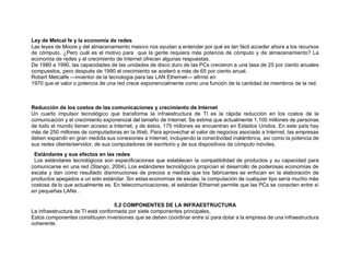 Ley de Metcal fe y la economía de redes
Las leyes de Moore y del almacenamiento masivo nos ayudan a entender por qué es tan fácil acceder ahora a los recursos
de cómputo. ¿Pero cuál es el motivo para que la gente requiera más potencia de cómputo y de almacenamiento? La
economía de redes y el crecimiento de Internet ofrecen algunas respuestas.
De 1980 a 1990, las capacidades de las unidades de disco duro de las PCs crecieron a una tasa de 25 por ciento anuales
compuestos, pero después de 1990 el crecimiento se aceleró a más de 65 por ciento anual.
Robert Metcalfe —inventor de la tecnología para las LAN Ethernet— afirmó en
1970 que el valor o potencia de una red crece exponencialmente como una función de la cantidad de miembros de la red.
Reducción de los costos de las comunicaciones y crecimiento de Internet
Un cuarto impulsor tecnológico que transforma la infraestructura de TI es la rápida reducción en los costos de la
comunicación y el crecimiento exponencial del tamaño de Internet. Se estima que actualmente 1,100 millones de personas
de todo el mundo tienen acceso a Internet, y de éstos, 175 millones se encuentran en Estados Unidos. En este país hay
más de 250 millones de computadoras en la Web. Para aprovechar el valor de negocios asociado a Internet, las empresas
deben expandir en gran medida sus conexiones a Internet, incluyendo la conectividad inalámbrica, así como la potencia de
sus redes cliente/servidor, de sus computadoras de escritorio y de sus dispositivos de cómputo móviles.
0Estándares y sus efectos en las redes
5Los estándares tecnológicos son especificaciones que establecen la compatibilidad de productos y su capacidad para
comunicarse en una red (Stango, 2004). Los estándares tecnológicos propician el desarrollo de poderosas economías de
escala y dan como resultado disminuciones de precios a medida que los fabricantes se enfocan en la elaboración de
productos apegados a un solo estándar. Sin estas economías de escala, la computación de cualquier tipo sería mucho más
costosa de lo que actualmente es. En telecomunicaciones, el estándar Ethernet permite que las PCs se conecten entre sí
en pequeñas LANs .
198
1985
5.2 COMPONENTES DE LA INFRAESTRUCTURA
La infraestructura de TI está conformada por siete componentes principales,
Estos componentes constituyen inversiones que se deben coordinar entre sí para dotar a la empresa de una infraestructura
coherente.
 