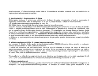 tamaño mediano. (En Estados Unidos existen más de 35 millones de empresas de estos tipos, y la mayoría no ha
implementado aplicaciones empresariales
4._ Administración y almacenamiento de datos
Existen pocas opciones de software de administración de bases de datos empresariales, el cual es responsable de
organizar y administrar los datos de la empresa a fin de que se puedan acceder y utilizar de manera eficiente.
Los proveedores líderes de software de bases de datos son
IBM (DB2), Oracle, Microsoft (SQL Server) y Sybase (Adaptive Server Enterprise),
los cuales abastecen más de 90 por ciento del mercado de administración y almacenamiento de bases de datos de Estados
Unidos El mercado de almacenamiento físico de datos para sistemas de gran escala lo domina EMC Corporation, junto
con un pequeño número de fabricantes de discos duros para PC encabezados por Seagate, Maxtor y Western Digital.
Aparte de los tradicionales arreglos de discos y bibliotecas de cintas, las grandes empresas están recurriendo a tecnologías
de almacenamiento basadas en redes. Las redes de área de almacenamiento (SANs) conectan a múltiples dispositivos
de almacenamiento en una red de alta velocidad independiente dedicada a tareas de almacenamiento.
La SAN crea un enorme depósito central de almacenamiento al cual pueden acceder rápidamente y compartirlo múltiples
servidores.
5._ plataformas de conectividad de redes y telecomunicaciones
Las empresas de Estados Unidos gastan la gigantesca cantidad de 769,000 millones de dólares anuales en hardware y
servicios de conectividad de redes y telecomunicaciones.
La parte más importante de este presupuesto, cerca de 620,000 millones de dólares, se dedica a servicios de
telecomunicaciones (consistentes principalmente en cobros de las compañías de telecomunicaciones, de cable y
telefónicas por líneas de voz y acceso a Internet; estos servicios no se incluyen en esta explicación pero se deben tomar
en cuenta como parte de la infraestructura de la empresa).
Windows Server se utiliza de manera predominante como el sistema operativo para redes de área local, seguido por Novell,
Linux y Unix. Las grandes redes de área empresarial utilizan principalmente alguna variante de Unix.
6._ Plataformas de internet
Las plataformas de Internet se traslapan, y deben relacionarse con, la infraestructura de conectividad de redes general de
la empresa y con las plataformas de hardware y software. Las empresas de Estados Unidos gastan alrededor de 35,000
 