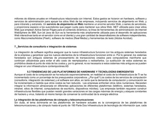 millones de dólares anuales en infraestructura relacionada con Internet. Estos gastos se hicieron en hardware, software y
servicios de administración para apoyar los sitios Web de las empresas, incluyendo servicios de alojamiento en Web, y
para intranets y extranets. Un servicio de alojamiento en Web mantiene un enorme servidor Web, o series de servidores,
y proporciona espacio a los suscriptores que pagan cuota para mantener sus sitios Web .NET utilizada para crear sitios
Web que emplean Active Server Pages para el contenido dinámico), la línea de herramientas de administración de Internet
WebSphere de IBM, Sun (el Java de Sun es la herramienta más ampliamente utilizada para el desarrollo de aplicaciones
Web interactivas tanto en el servidor como en el cliente) y una gran cantidad de desarrolladores de software independientes,
como Macromedia/Adobe (Flash), software de medios (Real Media) y herramientas de texto (Adobe Acrobat).
7._Servicios de consultoría e integración de sistemas
La integración de software significa asegurar que la nueva infraestructura funcione con los antiguos sistemas heredados
de la empresa y garantizar que los nuevos elementos de la infraestructura funcionen entre sí. Por lo general, los sistemas
heredados son antiguos sistemas de procesamiento de transacciones creados para computadores mainframe que
continúan utilizándose para evitar el alto costo de reemplazarlos o rediseñarlos. La sustitución de estos sistemas es
prohibitiva desde el punto de vista de los costos y, por lo general, no es necesaria si estos sistemas más antiguos se pueden
integrar en una infraestructura contemporánea.AS
5.3 TENDENCIAS DE LAS PLATAFORMAS DE HARDWARE Y TECNOLOGÍAS EMERGENTES
Aunque el costo de la computación se ha reducido exponencialmente, en realidad el costo de la infraestructura de TI se ha
incrementado como un porcentaje de los presupuestos corporativos. ¿Por qué? Los costos de los servicios de computación
(consultoría, integración de sistemas) y el software son altos, en tanto que la demanda de computación y comunicación se
ha incrementado a medida que otros costos se han reducido. Las empresas enfrentan otros retos numerosos. Necesitan
integrar la información almacenada en diferentes aplicaciones de diferentes plataformas (teléfono, sistemas heredados,
intranet, sitios de Internet, computadoras de escritorio, dispositivos móviles). Las empresas también requieren construir
infraestructuras flexibles que puedan resistir grandes variaciones en las cargas máximas de energía y ataques constantes
de hackers y virus, tratando al mismo tiempo de conservar la continuidad de la energía eléctrica
La integración de las plataformas de cómputo y telecomunicaciones
Sin duda, el tema dominante en las plataformas de hardware actuales es la convergencia de las plataformas de
telecomunicaciones y de cómputo hasta el punto de 190 Parte Dos Infraestructura de tecnología de información que, cada
 