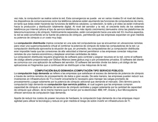 vez más, la computación se realice sobre la red. Esta convergencia se puede ver en varios niveles En el nivel del cliente,
los dispositivos de comunicaciones como los teléfonos celulares están asumiendo las funciones de computadoras de mano,
en tanto que éstas están haciendo las funciones de teléfonos celulares. La televisión, la radio y el video se están inclinando
hacia la producción y distribución totalmente digital. Al nivel del servidor y la red, el creciente éxito de los sistemas
telefónicos por Internet (ahora el tipo de servicio telefónico de más rápido crecimiento) demuestra cómo las plataformas de
telecomunicaciones y de cómputo, históricamente separadas, están convergiendo hacia una sola red: En muchos aspectos,
la red se está convirtiendo en la fuente de potencia de cómputo, permitiendo que las empresas expandan en gran medida
su potencia de cómputo a un costo muy bajo.
La computación distribuida implica conectar en una sola red computadoras que se encuentran en ubicaciones remotas
para crear una supercomputadora virtual al combinar la potencia de cómputo de todas las computadoras de la red. La
computación distribuida aprovecha la situación de que, en promedio, las computadoras de La computación distribuida
eran imposible hasta que las conexiones de alta velocidad a Internet permitieron a las empresas conectar máquinas
remotas de una manera económica y desplazar enormes cantidades de datos.
La computación distribuida requiere programas de software para controlar y asignar recursos en la red, como el software
de código abierto proporcionado por Globus Alliance (www.globus.org) o por proveedores privados. El software del cliente
se comunica con una aplicación de software del servidor. El software del servidor divide los datos y el código de las
aplicaciones en fragmentos que a continuación se distribuyen a las máquinas de la red.
COMPUTACIÓN BAJO DEMANDA (COMPUTACIÓN TIPO SERVICIO PÚBLICO)
La computación bajo demanda se refiere a las empresas que satisfacen el exceso de demanda de potencia de cómputo
a través de centros remotos de procesamiento de datos a gran escala. De esta manera, las empresas pueden reducir sus
inversiones en infraestructura de TI e invertir únicamente lo necesario para manejar las cargas promedio de
procesamiento y pagar solamente por la potencia de cómputo adicional que demande el mercado. Otro término para la
computación bajo demanda es computación tipo servicio público, el cual sugiere que las empresas compran
capacidad de cómputo a compañías de servicios de cómputo centrales y pagan solamente por la cantidad de capacidad
de cómputo que utilizan, de la misma manera que lo harían por la electricidad. IBM, HP, Oracle y Sun Microsystems
ofrecen servicios de computación bajo demanda.
Aparte de reducir los costos de poseer recursos de hardware, la computación bajo demanda da a las empresas mayor
agilidad para utilizar la tecnología y reduce en gran medida el riesgo de sobre invertir en infraestructura de TI.
 
