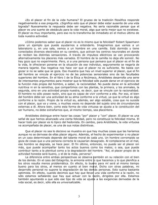 ¿Es el placer el fin de la vida humana? El grueso de la tradición filosófica responde
negativamente a esa pregunta. ¿Significa esto que el placer debe estar ausente de una vida
lograda? Nuevamente la respuesta debe ser negativa. No sería razonable pensar que el
placer es una suerte de obstáculo para la vida moral, algo que sería mejor que no existiese.
El placer es muy importante, pero eso no lo transforma de inmediato en el motivo último de
toda nuestra actividad.
¿Cómo podemos saber que el placer no es lo mismo que la felicidad? Robert Spaemann
pone un ejemplo que puede ayudarnos a entenderlo. Imaginemos que vamos a un
laboratorio y, en una sala, vemos a un hombre en una camilla. Está dormido y tiene
conectados diversos electrodos en su cerebro, que activan los centros neuronales en donde
se reciben las distintas sensaciones. A través de impulsos eléctricos se van provocando
alternativamente los placeres más variados. El hombre de la camilla no deja efe sonreír. No
hay gozo que no experimente. Pero, si a una persona que pensara que el placer es el fin de
la vida, le ofrecieran ponerse en la situación de ese individuo, seguramente se negaría de
manera tajante. Esa negativa nos hace ver que el placer no es suficiente. No basta con
gozar si no se sabe que se goza. Eso muestra que hay un nivel superior al placer, que el fin
del hombre se vincula al ejercicio no de las potencias sensoriales sino de las facultades
superiores del hombre. En el libro I de la Ética a Nicómaco, Aristóteles desarrolla una serie
de interesantes argumentos para mostrar que la felicidad sólo puede darse en el ejercicio de
la función más propia del hombre, a saber, la racionalidad. No puede darse en la actividad
nutritiva ni en la sensitiva, que compartimos con las plantas, la primera, y los animales, la
segunda, sino en una actividad propia nuestra, es decir, que se vincule con la racionalidad.
El hombre no sólo posee razón, sino que es capaz de vivir conforme a ella. Por eso, el bien
del hombre debe ser una actividad de su alma conforme a la virtud, ya que la virtud es algo
conforme a la razón. Propio de la virtud es, además, ser algo estable, cosa que no sucede
con el placer, que va y viene, y muchas veces no depende del sujeto sino de circunstancias
externas a él. Ahora bien, como esta forma de vida virtuosa se ajusta a la constitución del
ser humano, no debe extrañarnos que, al mismo tiempo, sea placentera.
Aristóteles distingue entre hacer las cosas "por" placer y "con" placer. El placer es una
señal de que hemos alcanzado una cierta felicidad, pero no constituye la felicidad misma. El
hacer todo por placer es lo típico del hedonista. En cambio, para Aristóteles, la vida virtuosa
va acompañada de placer, es una de sus notas distintivas.
Que el placer no sea lo decisivo se muestra en que hay muchas cosas que las haríamos
aunque no se derivase de ellas placer alguno. Además, el hecho de experimentar o no placer
en un caso determinado depende del talante moral de cada uno. Un hombre corrompido se
goza de cosas que a una persona correcta le causarían desagrado. Al complacerse en el mal,
ese hombre se degrada, se hace peor. El fin último, entonces, no puede ser el placer sin
más, que puede acompañar tanto los actos buenos como los malos; o sea, que puede
contribuir tanto a la plenitud como a la degradación del hombre. "Así, el placer propio de la
actividad honesta será bueno, y el de la mala, perverso".
La diferencia entre ambas perspectivas se observa también en su relación con el bien
de los demás. En el caso del Estagirita, la armonía entre lo que hacemos y lo que plenifica a
los otros resulta menos problemática. En efecto, lo bueno para mí será al mismo tiempo
bueno para los otros, al menos en cuanto al bien moral. Dicho con otras palabras, mi
desarrollo personal no supone la degradación de las demás personas. Esto suena bastante
optimista. En efecto, cuando decimos que hay que llevar una vida conforme a la razón, no
sólo estamos señalando que hay que actuar con la razón, dirigidos por ella. Estamos
también apuntando a que sólo ese tipo de vida se ajusta a las exigencias derivadas de la
vida social, es decir, sólo ella es universalizable.
3
 
