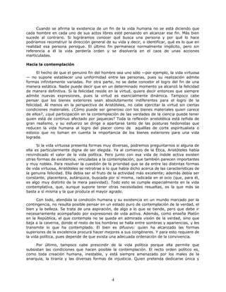 Cuando se afirma la existencia de un fin de la vida humana no se está diciendo que
cada hombre en cada uno de sus actos libres esté pensando en alcanzar ese fin. Más bien
sucede al contrario. Si lográramos conocer qué busca una persona y por qué lo hace
podríamos reconstruir la dirección general de su vida y decir, o identificar, qué es lo que en
realidad esa persona persigue. El último fin permanece normalmente implícito, pero sin
referencia a él la vida perdería orden y se disolvería en el caos de unas acciones
inarticuladas.
Hacia la contemplación
El hecho de que el genuino fin del hombre sea uno sólo —por ejemplo, la vida virtuosa
— no supone establecer una uniformidad entre las personas, pues su realización admite
formas infinitamente variadas. Por otra parte, no se debe concebir el logro del fin de una
manera estática. Nadie puede decir que en un determinado momento ya alcanzó la felicidad
de manera definitiva. Si la felicidad reside en la virtud, quiere decir entonces que siempre
admite nuevas expresiones, pues la virtud es esencialmente dinámica. Tampoco cabe
pensar que los bienes exteriores sean absolutamente indiferentes para el logro de la
felicidad. Al menos en la perspectiva de Aristóteles, no cabe ejercitar la virtud sin ciertas
condiciones materiales. ¿Cómo puede ser generoso con los bienes materiales quien carece
de ellos?, ¿qué participación en la contemplación de las verdades de la ciencia puede tener
quien está de continuo afectado por jaquecas? Toda la reflexión aristotélica está teñida de
gran realismo, y su esfuerzo se dirige a apartarse tanto de las posturas hedonistas que
reducen la vida humana al logro del placer como de aquéllas de corte espiritualista o
estoico que no toman en cuenta la importancia de los bienes exteriores para una vida
lograda.
Si la vida virtuosa presenta formas muy diversas, podremos preguntarnos si alguna de
ella es particularmente digna de ser elegida. Ya al comienzo de la Ética, Aristóteles había
reivindicado el valor de la vida política. Pero junto con esa vida de índole activa existen
otras formas de existencia, vinculadas a la contemplación, que también parecen importantes
y muy nobles. Para resolver la cuestión de la prioridad que se da entre las distintas formas
de vida virtuosa, Aristóteles se retrotrae a lo que había dicho acerca de las características de
la genuina felicidad. Ella debía ser el fruto de la actividad más excelente; además debía ser
constante, placentera, autárquica, buscada por sí misma, radicada en el ocio (que, para él,
es algo muy distinto de la mera pasividad). Todo esto se cumple especialmente en la vida
contemplativa, que, aunque supone tener otras necesidades resueltas, es la que más se
basta a sí misma y la que produce el mayor agrado.
Con todo, atendida la condición humana y su existencia en un mundo marcado por la
contingencia, no resulta posible pensar en un estado puro de contemplación de la verdad, el
bien y la belleza. Se trata de una aspiración, de algo a lo que se tiende, pero que debe ir
necesariamente acompañado por expresiones de vida activa. Además, como enseña Platón
en la República, el que contempla no se queda en admirada visión de la verdad, sino que
baja a la caverna, donde el resto de los hombres se halla entre sombras y apariencias, y les
transmite lo que ha contemplado. El bien es difusivo: quien ha alcanzado las formas
superiores de la excelencia procura hacer mejores a sus congéneres. Y para esto requiere de
la vida política, pues depende de que exista una adecuada ordenación de la convivencia.
Por último, tampoco cabe prescindir de la vida política porque ella permite que
subsistan las condiciones que hacen posible la contemplación. El recto orden político es,
como toda creación humana, inestable, y está siempre amenazado por los males de la
anarquía, la tiranía y las diversas formas de injusticia. Quien pretenda dedicarse única y
4
 