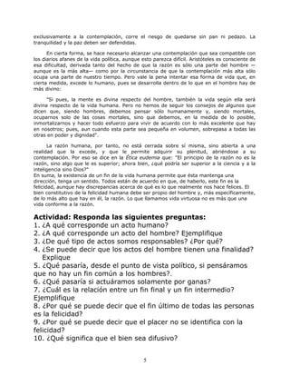 exclusivamente a la contemplación, corre el riesgo de quedarse sin pan ni pedazo. La
tranquilidad y la paz deben ser defendidas.
En cierta forma, se hace necesario alcanzar una contemplación que sea compatible con
los diarios afanes de la vida política, aunque esto parezca difícil. Aristóteles es consciente de
esa dificultad, derivada tanto del hecho de que la razón es sólo una parte del hombre —
aunque es la más alta— como por la circunstancia de que la contemplación más alta sólo
ocupa una parte de nuestro tiempo. Pero vale la pena intentar esa forma de vida que, en
cierta medida, excede lo humano, pues se desarrolla dentro de lo que en el hombre hay de
más divino:
"Si pues, la mente es divina respecto del hombre, también la vida según ella será
divina respecto de la vida humana. Pero no hemos de seguir los consejos de algunos que
dicen que, siendo hombres, debemos pensar sólo humanamente y, siendo mortales,
ocuparnos solo de las cosas mortales, sino que debemos, en la medida de lo posible,
inmortalizarnos y hacer todo esfuerzo para vivir de acuerdo con lo más excelente que hay
en nosotros; pues, aun cuando esta parte sea pequeña en volumen, sobrepasa a todas las
otras en poder y dignidad".
La razón humana, por tanto, no está cerrada sobre sí misma, sino abierta a una
realidad que la excede, y que le permite adquirir su plenitud, abriéndose a su
contemplación. Por eso se dice en la Ética eudemia que: "El principio de la razón no es la
razón, sino algo que le es superior; ahora bien, ¿qué podría ser superior a la ciencia y a la
inteligencia sino Dios?"
En suma, la existencia de un fin de la vida humana permite que ésta mantenga una
dirección, tenga un sentido. Todos están de acuerdo en que, de haberlo, este fin es la
felicidad, aunque hay discrepancias acerca de qué es lo que realmente nos hace felices. El
bien constitutivo de la felicidad humana debe ser propio del hombre y, más específicamente,
de lo más alto que hay en él, la razón. Lo que llamamos vida virtuosa no es más que una
vida conforme a la razón.
Actividad: Responda las siguientes preguntas:
1. ¿A qué corresponde un acto humano?
2. ¿A qué corresponde un acto del hombre? Ejemplifique
3. ¿De qué tipo de actos somos responsables? ¿Por qué?
4. ¿Se puede decir que los actos del hombre tienen una finalidad?
Explique
5. ¿Qué pasaría, desde el punto de vista político, si pensáramos
que no hay un fin común a los hombres?.
6. ¿Qué pasaría si actuáramos solamente por ganas?
7. ¿Cuál es la relación entre un fin final y un fin intermedio?
Ejemplifique
8. ¿Por qué se puede decir que el fin último de todas las personas
es la felicidad?
9. ¿Por qué se puede decir que el placer no se identifica con la
felicidad?
10. ¿Qué significa que el bien sea difusivo?
5
 