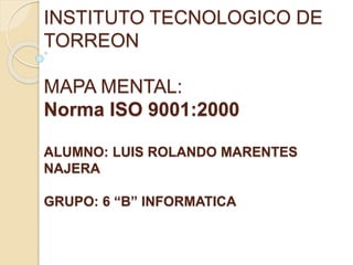 INSTITUTO TECNOLOGICO DE
TORREON
MAPA MENTAL:
Norma ISO 9001:2000
ALUMNO: LUIS ROLANDO MARENTES
NAJERA
GRUPO: 6 “B” INFORMATICA