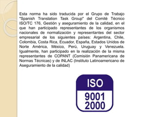 Esta norma ha sido traducida por el Grupo de Trabajo
"Spanish Translation Task Group" del Comité Técnico
ISO/TC 176, Gestión y aseguramiento de la calidad, en el
que han participado representantes de los organismos
nacionales de normalización y representantes del sector
empresarial de los siguientes países: Argentina, Chile,
Colombia, Costa Rica, Ecuador, España, Estados Unidos de
Norte América, México, Perú, Uruguay y Venezuela.
Igualmente, han participado en la realización de la misma
representantes de COPANT (Comisión Panamericana de
Normas Técnicas) y de INLAC (Instituto Latinoamericano de
Aseguramiento de la calidad)