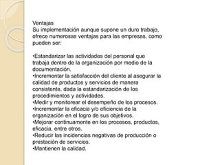 Ventajas
Su implementación aunque supone un duro trabajo,
ofrece numerosas ventajas para las empresas, como
pueden ser:
•Estandarizar las actividades del personal que
trabaja dentro de la organización por medio de la
documentación.
•Incrementar la satisfacción del cliente al asegurar la
calidad de productos y servicios de manera
consistente, dada la estandarización de los
procedimientos y actividades.
•Medir y monitorear el desempeño de los procesos.
•Incrementar la eficacia y/o eficiencia de la
organización en el logro de sus objetivos.
•Mejorar continuamente en los procesos, productos,
eficacia, entre otros.
•Reducir las incidencias negativas de producción o
prestación de servicios.
•Mantienen la calidad.