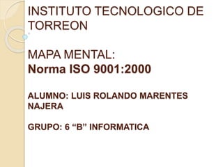 INSTITUTO TECNOLOGICO DE
TORREON
MAPA MENTAL:
Norma ISO 9001:2000
ALUMNO: LUIS ROLANDO MARENTES
NAJERA
GRUPO: 6 “B” INFORMATICA
 