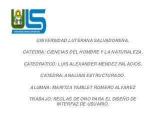 UNIVERSIDAD LUTERANA SALVADOREÑA.
CATEDRA: CIENCIAS DEL HOMBRE Y LA NATURALEZA.
CATEDRATICO: LUIS ALEXANDER MENDEZ PALACIOS.
CATEDRA: ANALISIS ESTRUCTURADO.
ALUMNA: MARITZA YAMILET ROMERO ALVAREZ
TRABAJO: REGLAS DE ORO PARA EL DISEÑO DE
INTERFAZ DE USUARIO.
 