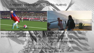Mejores videojuegos de la nueva
generación
Pro evolution soccer saga lanzada
por konami. la primera fue en 2002
Gran thef auto 5 lanzada por
rockstar games
En mi opinión uno de los mejores
juegos jamás creados
Hay muchos mas pero yo solo saque
mis 2 favoritos
 