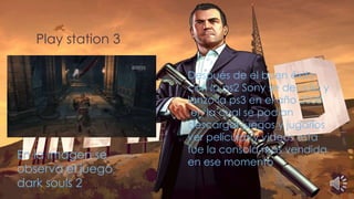 Play station 3
Después de el buen éxito
con la ps2 Sony se decidió y
lanzo la ps3 en el año 2008
,en la cual se podían
descargar juegos y jugarlos
ver películas y videos esta
fue la consola mas vendida
en ese momento
En la imagen se
observa el juego
dark souls 2
 
