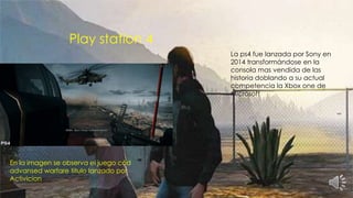 Play station 4
En la imagen se observa el juego cód
advansed warfare titulo lanzado por
Activicion
La ps4 fue lanzada por Sony en
2014 transformándose en la
consola mas vendida de las
historia doblando a su actual
competencia la Xbox one de
Microsoft
 