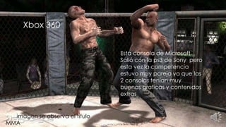 Xbox 360
Esta consola de Microsoft
Salió con la ps3 de Sony pero
esta vez la competencia
estuvo muy pareja ya que las
2 consolas tenían muy
buenas graficas y contenidos
extras
En la imagen se observa el titulo
MMA
 
