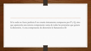 Si la onda no fuese perfecta S no estaría únicamente compuesta por P y Q, sino
que aparecería una tercera componente suma de todas las potencias que genera
la distorsión. A esta componente de distorsión le llamaremos D.
 