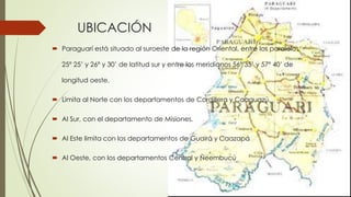 UBICACIÓN
 Paraguarí está situado al suroeste de la región Oriental, entre los paralelos
25º 25’ y 26º y 30’ de latitud sur y entre los meridianos 56º 35’ y 57º 40’ de
longitud oeste.
 Limita al Norte con los departamentos de Cordillera y Caaguazú.
 Al Sur, con el departamento de Misiones.
 Al Este limita con los departamentos de Guairá y Caazapá
 Al Oeste, con los departamentos Central y Ñeembucú
 