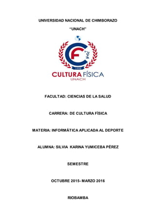 UNIVERSIDAD NACIONAL DE CHIMBORAZO
“UNACH”
FACULTAD: CIENCIAS DE LA SALUD
CARRERA: DE CULTURA FÍSICA
MATERIA: INFORMÁTICA APLICADA AL DEPORTE
ALUMNA: SILVIA KARINA YUMICEBA PÉREZ
SEMESTRE
OCTUBRE 2015- MARZO 2016
RIOBAMBA
 