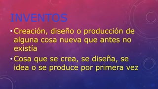 INVENTOS
• Creación, diseño o producción de
alguna cosa nueva que antes no
existía
• Cosa que se crea, se diseña, se
idea o se produce por primera vez
 