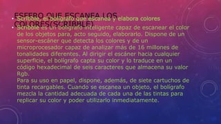 ESFERO QUE ESCANEA LOS
COLORES(SCRIBBLE)
• Scribble, el bolígrafo que escanea y elabora colores
• Scribble es un bolígrafo inteligente capaz de escanear el color
de los objetos para, acto seguido, elaborarlo. Dispone de un
sensor-escáner que detecta los colores y de un
microprocesador capaz de analizar más de 16 millones de
tonalidades diferentes. Al dirigir el escáner hacia cualquier
superficie, el bolígrafo capta su color y lo traduce en un
código hexadecimal de seis caracteres que almacena su valor
Rgb.
Para su uso en papel, dispone, además, de siete cartuchos de
tinta recargables. Cuando se escanea un objeto, el bolígrafo
mezcla la cantidad adecuada de cada una de las tintas para
replicar su color y poder utilizarlo inmediatamente.
 