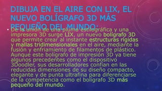 DIBUJA EN EL AIRE CON LIX, EL
NUEVO BOLÍGRAFO 3D MÁS
PEQUEÑO DEL MUNDO:• De la unión de una pluma estilográfica y una
impresora 3D surge LIX, un nuevo bolígrafo 3D
que permite crear al instante estructuras rígidas
y mallas tridimensionales en el aire, mediante la
fusión y enfriamiento de filamentos de plástico.
Aunque este bolígrafo de impresión 3D ya tiene
algunos precedentes como el dispositivo
3Doodler, sus desarrolladores confían en las
reducidas dimensiones de su diseño compacto,
elegante y de punta ultrafina para diferenciarse
de la competencia como el bolígrafo 3D más
pequeño del mundo.
 