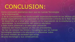 CONCLUSION:
Como conclusión podríamos decir que las nuevas Tecnologías
de la Información
y de la Comunicación han evolucionado espectacularmente en los últimos año
debido especialmente a su capacidad de interconexión a través de la Red. Esta
de desarrollo va a tener gran impacto en la organización de la enseñanza y el
aprendizaje. La acomodación del entorno educativo
a este nuevo potencial y la adecuada utilización
didáctica del mismo supone un reto sin precedentes.
Se han de conocer los límites y los peligros que las nuevas
tecnologías plantean a la educación y reflexionar sobre
el nuevo modelo de sociedad que surge
de esta tecnología y sus consecuencias.
 