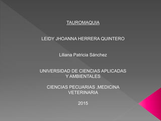 TAUROMAQUIA
LEIDY JHOANNA HERRERA QUINTERO
Liliana Patricia Sánchez
UNIVERSIDAD DE CIENCIAS APLICADAS
Y AMBIENTALES
CIENCIAS PECUARIAS ,MEDICINA
VETERINARIA
2015
 