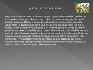 ¿ARTE-CULTUTA O CRUELDA?
Algunas manifestaciones de la tauromaquia, y particularmente las corridas de
toros en las que el animal muere, son objeto de controversia y debate desde
tiempos antiguos. Desde el punto de vista de los derechos de los animales
,consideran la tauromaquia como un acto de solo crueldad hacia los toros ,
puesto que el animal se ve sometido a un nivel de estrés en donde se ven en
prejuicio sus derechos de libertad en donde el animal solo trata de defenderse en
reacción al maltrato que le proporcionan (al ser parte central del espectáculo en
algunas de sus formas la práctica de clavar adornos al toro en su lomo —las
banderillas— y su posterior muerte por medio de una estocada del torero).
Muchas entidades están presentes en este acto dando a conocer su punto de
vista en donde la tauromaquia debe desaparecer
 