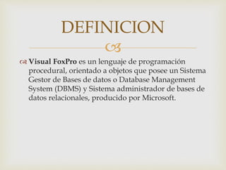 
Visual FoxPro es un lenguaje de programación
procedural, orientado a objetos que posee un Sistema
Gestor de Bases de datos o Database Management
System (DBMS) y Sistema administrador de bases de
datos relacionales, producido por Microsoft.
DEFINICION