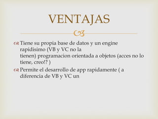 
Tiene su propia base de datos y un engine
rapidisimo (VB y VC no la
tienen) programacion orientada a objetos (acces no lo
tiene, creo!? )
Permite el desarrollo de app rapidamente ( a
diferencia de VB y VC un
VENTAJAS
