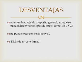 
no es un lenguaje de proposito general, aunque se
pueden hacer varios tipos de apps ( como VB y VC)
no puede crear controles activeX
DLLs de un solo thread
DESVENTAJAS