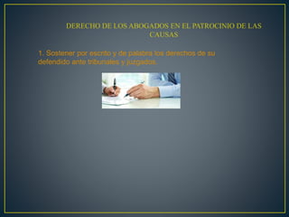 DERECHO DE LOS ABOGADOS EN EL PATROCINIO DE LAS
CAUSAS
1. Sostener por escrito y de palabra los derechos de su
defendido ante tribunales y juzgados.
 