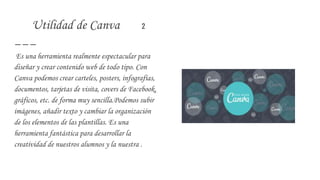 Utilidad de Canva 2
Es una herramienta realmente espectacular para
diseñar y crear contenido web de todo tipo. Con
Canva podemos crear carteles, posters, infografías,
documentos, tarjetas de visita, covers de Facebook,
gráficos, etc. de forma muy sencilla.Podemos subir
imágenes, añadir texto y cambiar la organización
de los elementos de las plantillas. Es una
herramienta fantástica para desarrollar la
creatividad de nuestros alumnos y la nuestra .
 