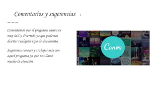 Comentarios y sugerencias 1
Comentamos que el programa canva es
muy útil y divertido ya que podemos
diseñar cualquier tipo de documento.
Sugerimos conocer y trabajar más con
aquel programa ya que nos llamó
mucho la atención.
 