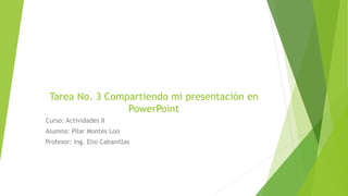 Tarea No. 3 Compartiendo mi presentación en
PowerPoint
Curso: Actividades II
Alumna: Pilar Montes Loo
Profesor: Ing. Elio Cabanillas
 