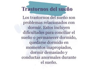 Trastornos del sueño
Los trastornos del sueño son
problemas relacionados con
dormir. Estos incluyen
dificultades para conciliar el
sueño o permanecer dormido,
quedarse dormido en
momentos inapropiados,
dormir demasiado y
conductas anormales durante
el sueño.
 